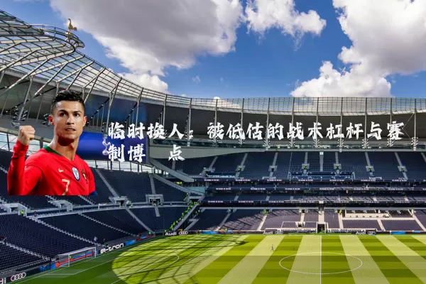 临时换人:被低估的战术杠杆与赛制博弈点